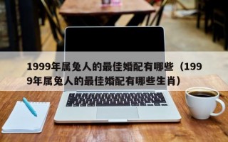 1999年属兔人的最佳婚配有哪些（1999年属兔人的最佳婚配有哪些生肖）