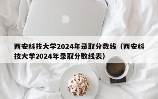 西安科技大学2024年录取分数线（西安科技大学2024年录取分数线表）