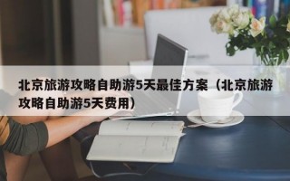 北京旅游攻略自助游5天最佳方案（北京旅游攻略自助游5天费用）