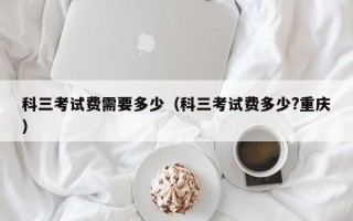 科三考试费需要多少（科三考试费多少?重庆）