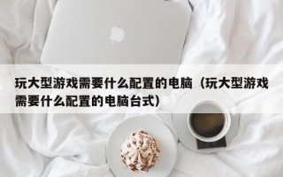 玩大型游戏需要什么配置的电脑（玩大型游戏需要什么配置的电脑台式）