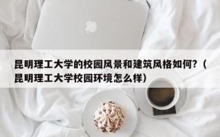 昆明理工大学的校园风景和建筑风格如何?（昆明理工大学校园环境怎么样）