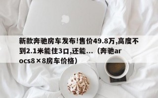 新款奔驰房车发布!售价49.8万,高度不到2.1米能住3口,还能...（奔驰arocs8×8房车价格）