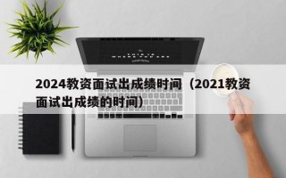 2024教资面试出成绩时间（2021教资面试出成绩的时间）