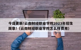 今日更新!云南财经职业学院2023年招生简章!（云南财经职业学院怎么样费用）