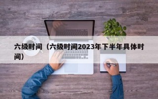 六级时间（六级时间2023年下半年具体时间）