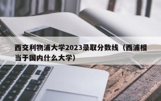 西交利物浦大学2023录取分数线（西浦相当于国内什么大学）