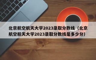 北京航空航天大学2023录取分数线（北京航空航天大学2023录取分数线是多少分）