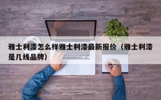 雅士利漆怎么样雅士利漆最新报价（雅士利漆是几线品牌）