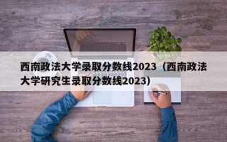 西南政法大学录取分数线2023（西南政法大学研究生录取分数线2023）