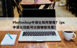 Photoshop中液化如何使用?（ps中液化功能可以做哪些效果）