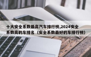 十大安全系数最高汽车排行榜,2024安全系数高的车排名（安全系数最好的车排行榜）