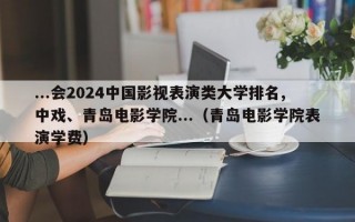 ...会2024中国影视表演类大学排名,中戏、青岛电影学院...（青岛电影学院表演学费）