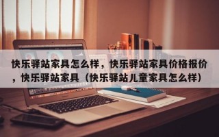 快乐驿站家具怎么样，快乐驿站家具价格报价，快乐驿站家具（快乐驿站儿童家具怎么样）