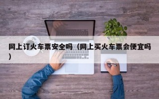 网上订火车票安全吗（网上买火车票会便宜吗）