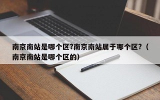 南京南站是哪个区?南京南站属于哪个区?（南京南站是哪个区的）