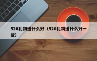 520礼物送什么好（520礼物送什么好一些）