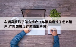 车辆卖废铁了怎么销户（车辆卖废铁了怎么销户,广东牌可以在河南消户吗）