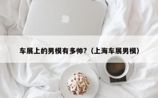 车展上的男模有多帅?（上海车展男模）