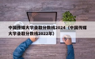 中国传媒大学录取分数线2024（中国传媒大学录取分数线2022年）