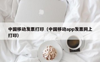 中国移动发票打印（中国移动app发票网上打印）