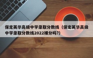 保定英华高级中学录取分数线（保定英华高级中学录取分数线2022裸分吗?）