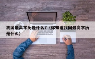 我国最高学历是什么?（你知道我国最高学历是什么）