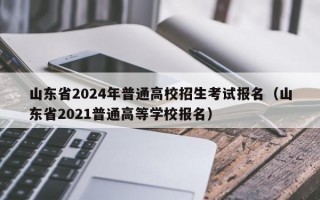 山东省2024年普通高校招生考试报名（山东省2021普通高等学校报名）