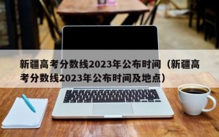 新疆高考分数线2023年公布时间（新疆高考分数线2023年公布时间及地点）