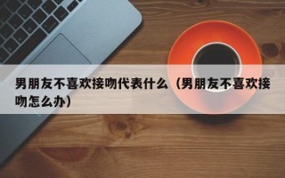 男朋友不喜欢接吻代表什么（男朋友不喜欢接吻怎么办）