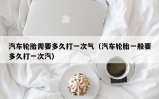 汽车轮胎需要多久打一次气（汽车轮胎一般要多久打一次汽）