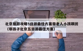 北京旅游攻略5日游最佳方案带老人小孩跟团（带孩子北京五日游最佳方案）