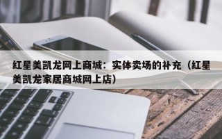 红星美凯龙网上商城：实体卖场的补充（红星美凯龙家居商城网上店）