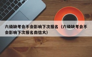 六级缺考会不会影响下次报名（六级缺考会不会影响下次报名南信大）