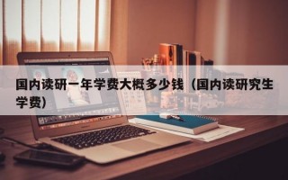 国内读研一年学费大概多少钱（国内读研究生学费）