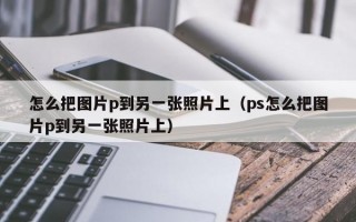 怎么把图片p到另一张照片上（ps怎么把图片p到另一张照片上）