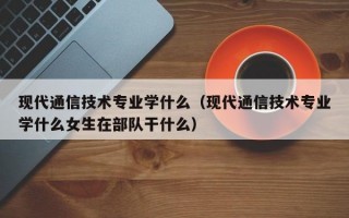 现代通信技术专业学什么（现代通信技术专业学什么女生在部队干什么）