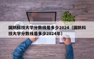 国防科技大学分数线是多少2024（国防科技大学分数线是多少2024年）