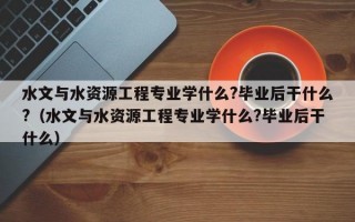 水文与水资源工程专业学什么?毕业后干什么?（水文与水资源工程专业学什么?毕业后干什么）