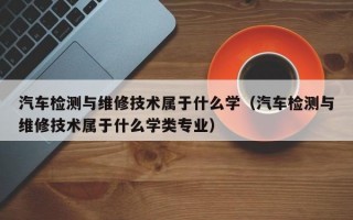 汽车检测与维修技术属于什么学（汽车检测与维修技术属于什么学类专业）