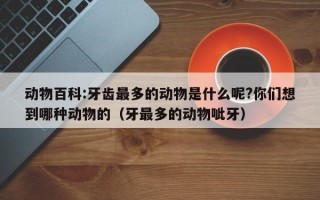 动物百科:牙齿最多的动物是什么呢?你们想到哪种动物的（牙最多的动物呲牙）