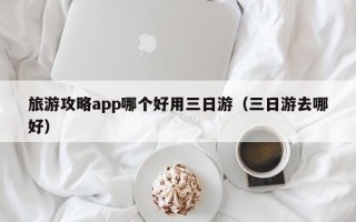 旅游攻略app哪个好用三日游（三日游去哪好）