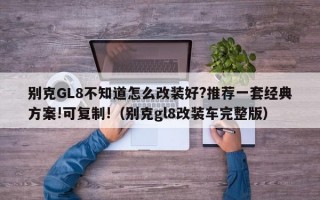 别克GL8不知道怎么改装好?推荐一套经典方案!可复制!（别克gl8改装车完整版）