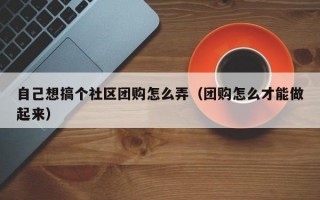 自己想搞个社区团购怎么弄（团购怎么才能做起来）