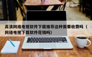 高清网络电视软件下载推荐这种需要收费吗（网络电视下载软件花钱吗）