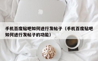 手机百度贴吧如何进行发帖子（手机百度贴吧如何进行发帖子的功能）