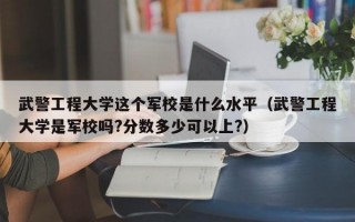 武警工程大学这个军校是什么水平（武警工程大学是军校吗?分数多少可以上?）