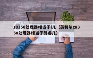 z8350处理器相当于i几（英特尔z8350处理器相当于酷睿几）