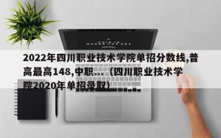 2022年四川职业技术学院单招分数线,普高最高148,中职...（四川职业技术学院2020年单招录取）