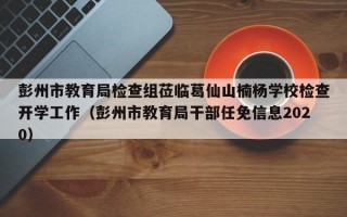 彭州市教育局检查组莅临葛仙山楠杨学校检查开学工作（彭州市教育局干部任免信息2020）